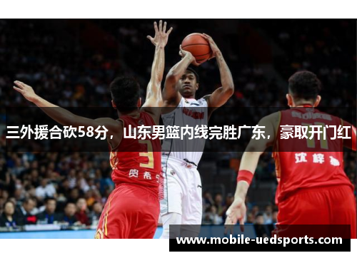 三外援合砍58分，山东男篮内线完胜广东，豪取开门红