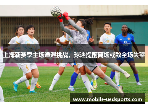 上海新赛季主场遭遇挑战，球迷提前离场或致全场失望