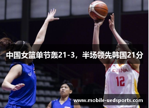 中国女篮单节轰21-3，半场领先韩国21分