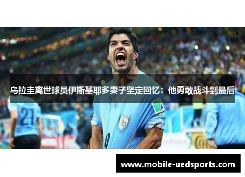 乌拉圭离世球员伊斯基耶多妻子坚定回忆：他勇敢战斗到最后