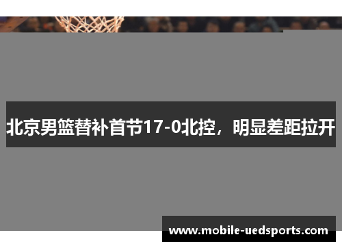 北京男篮替补首节17-0北控，明显差距拉开