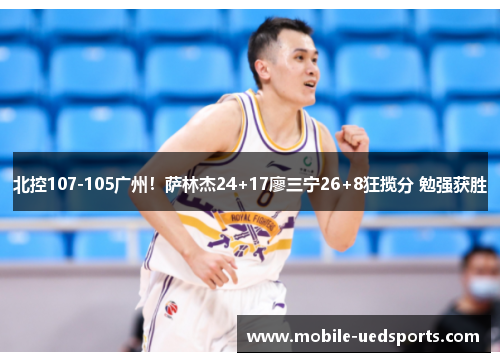 北控107-105广州！萨林杰24+17廖三宁26+8狂揽分 勉强获胜