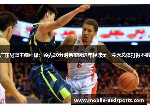 广东男篮主帅杜锋：领先20分时希望锻炼年轻球员，今天总体打得不错